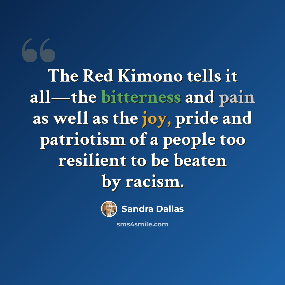 “The Red Kimono tells it all—the bitterness and pain as well as the joy, pride and patriotism of a people too resilient to be beaten by racism.” quote by Sandra Dallas