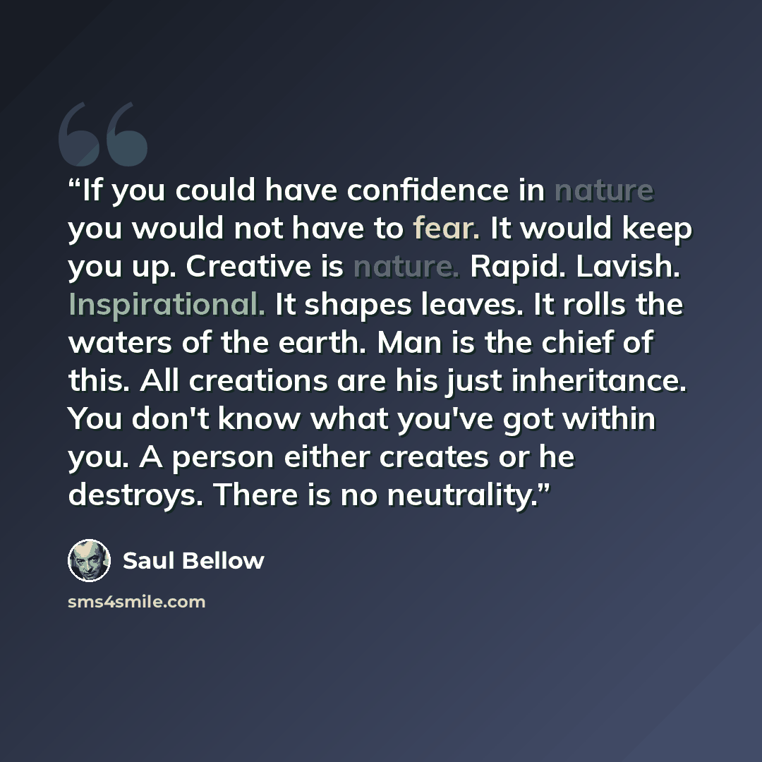 “If you could have confidence in nature you would not have to fear. It would keep you up. Creative is nature. Rapid. Lavish. Inspirational. It shapes leaves. It rolls the waters of the earth. Man is the chief of this. All creations are his just inheritance. You don't know what you've got within…” quote by Saul Bellow