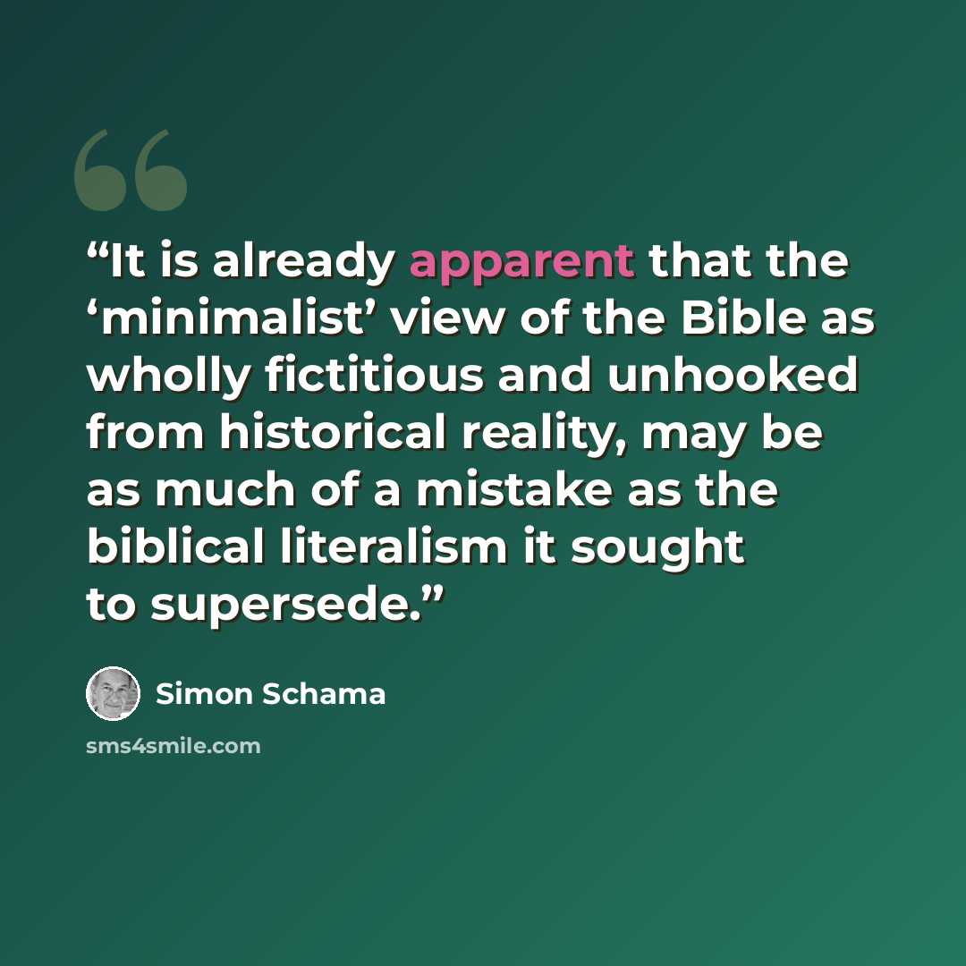 “It is already apparent that the ‘minimalist’ view of the Bible as wholly fictitious and unhooked from historical reality, may be as much of a mistake as the biblical literalism it sought to supersede.” quote by Simon Schama