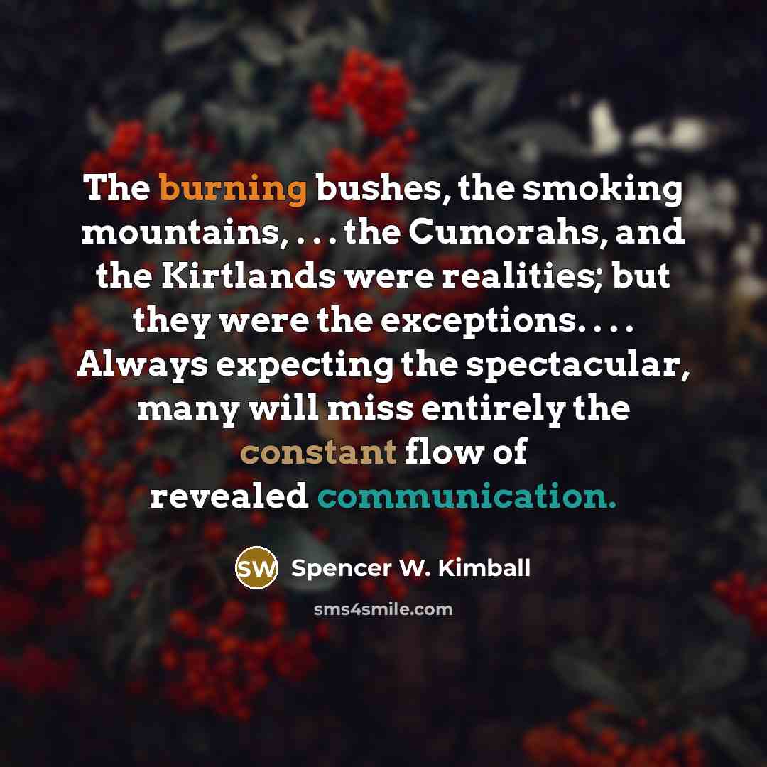 “The burning bushes, the smoking mountains, . . . the Cumorahs, and the Kirtlands were realities; but they were the exceptions. . . . Always expecting the spectacular, many will miss entirely the constant flow of revealed communication.” quote by Spencer W. Kimball