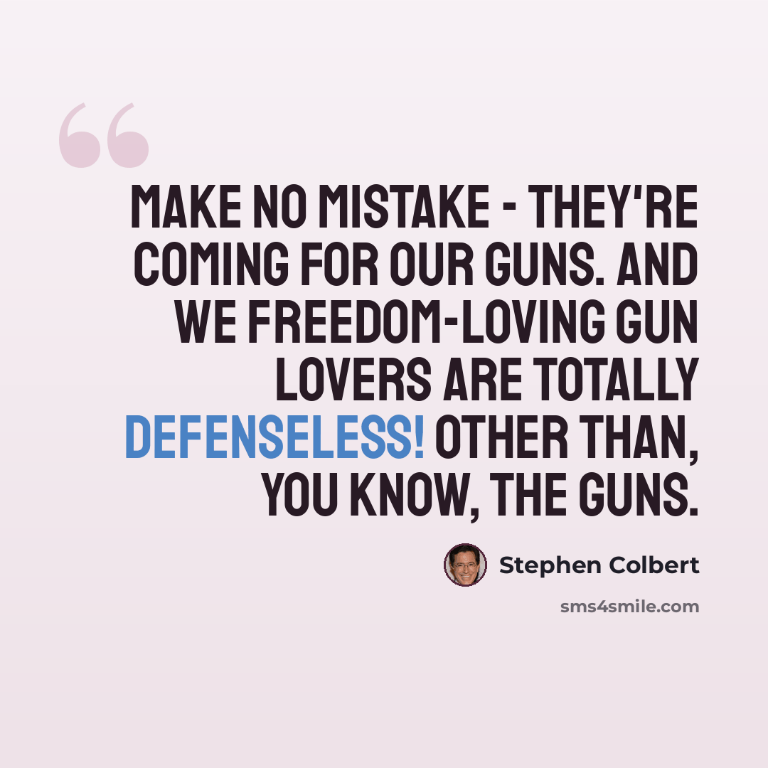 “Make no mistake - they're coming for our guns. And we freedom-loving gun lovers are totally defenseless! Other than, you know, the guns.” quote by Stephen Colbert