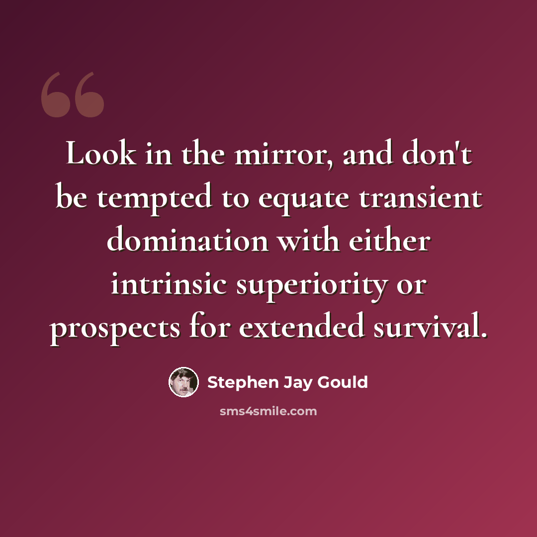 “Look in the mirror, and don't be tempted to equate transient domination with either intrinsic superiority or prospects for extended survival.” quote by Stephen Jay Gould