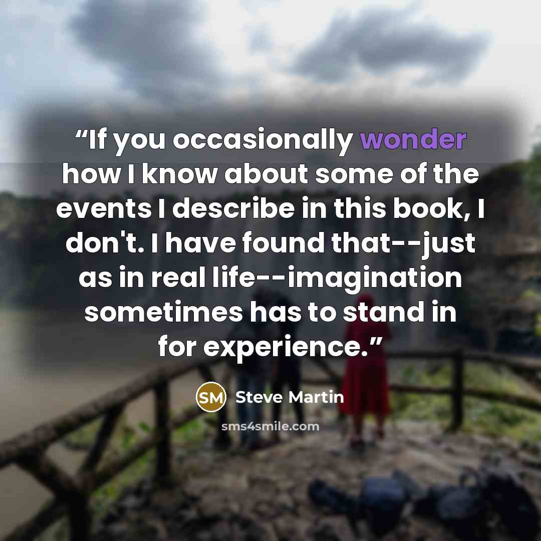 “If you occasionally wonder how I know about some of the events I describe in this book, I don't. I have found that--just as in real life--imagination sometimes has to stand in for experience.” quote by Steve Martin