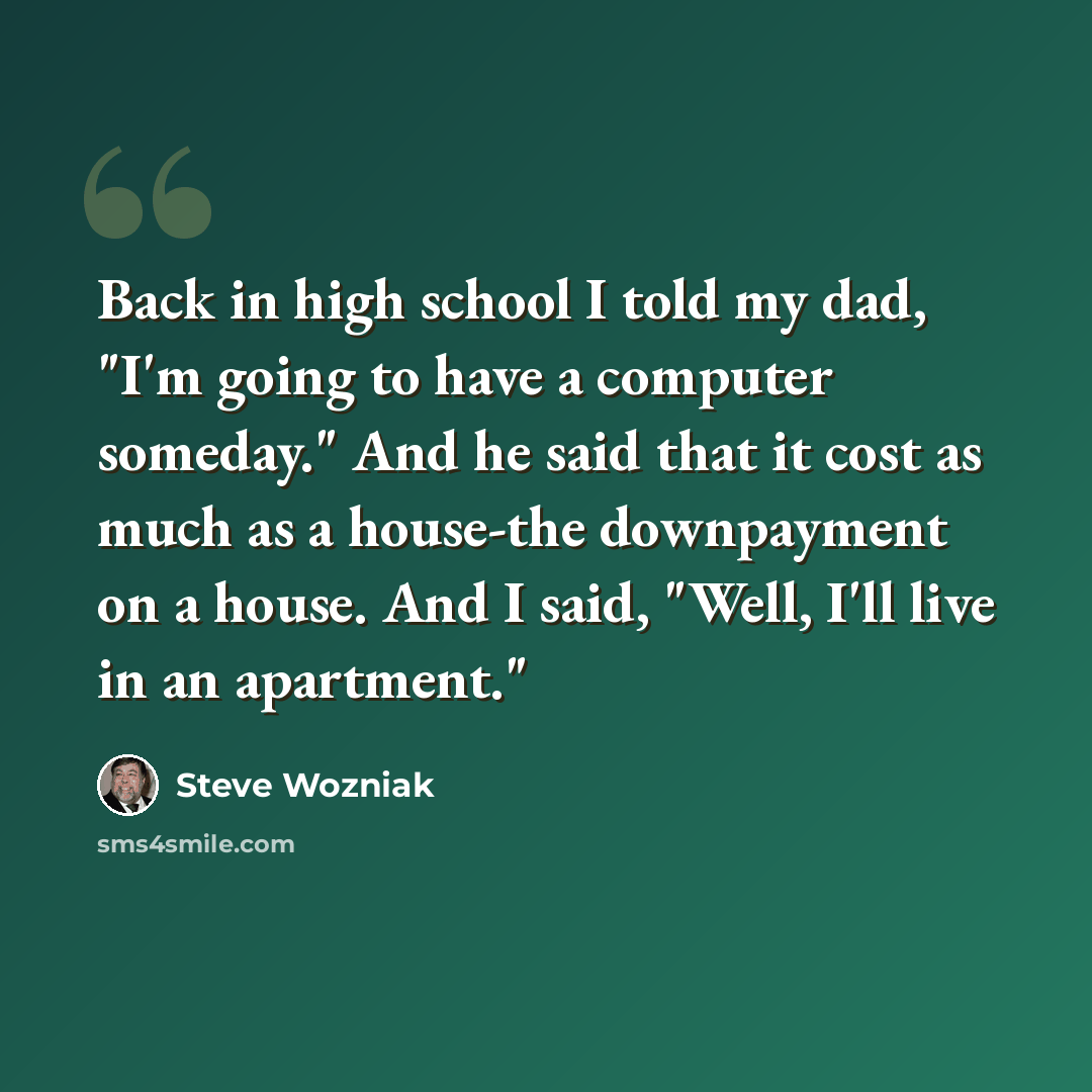 “Back in high school I told my dad, "I'm going to have a computer someday." And he said that it cost as much as a house-the downpayment on a house. And I said, "Well, I'll live in an apartment."” quote by Steve Wozniak