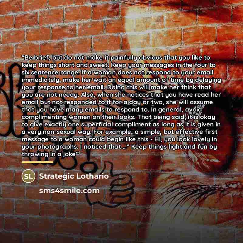 “Be brief, but do not make it painfully obvious that you like to keep things short and sweet. Keep your messages in the four to six sentence range. If a woman does not respond to your email immediately, make her wait an equal amount of time by delaying your response to her email. Doing this will…” quote by Strategic Lothario