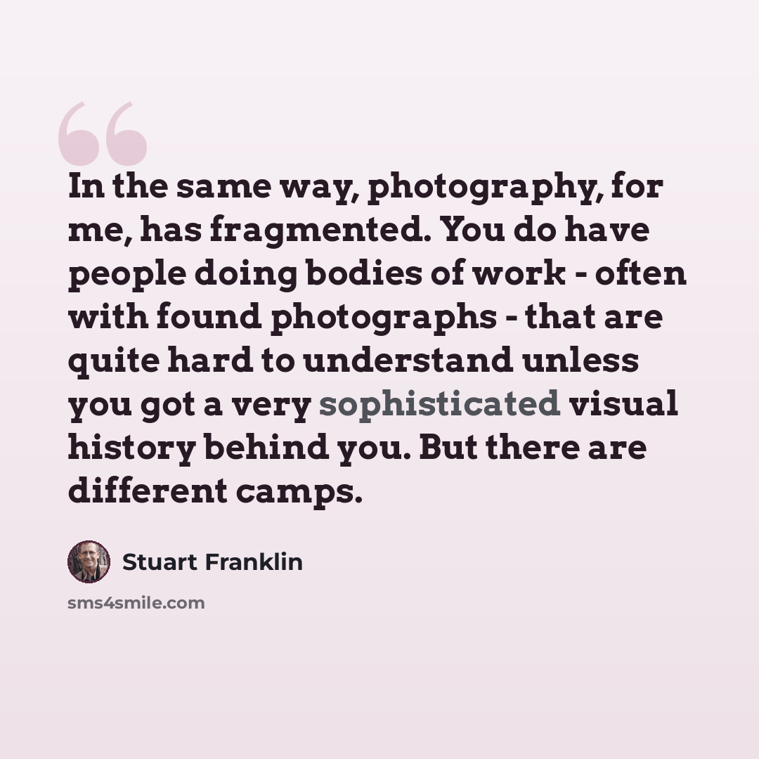 “In the same way, photography, for me, has fragmented. You do have people doing bodies of work - often with found photographs - that are quite hard to understand unless you got a very sophisticated visual history behind you. But there are different camps.” quote by Stuart Franklin