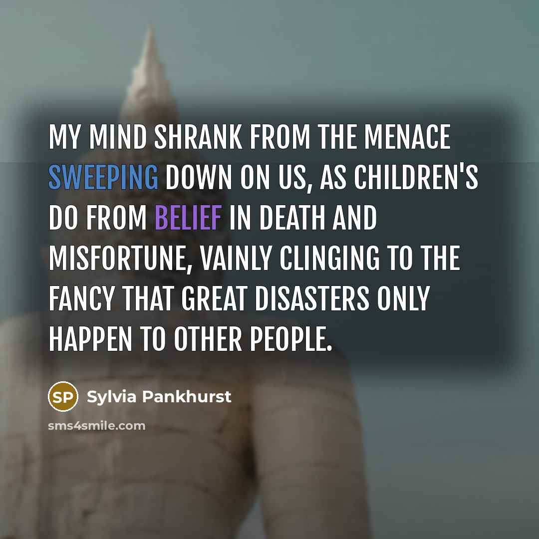 “My mind shrank from the menace sweeping down on us, as children's do from belief in death and misfortune, vainly clinging to the fancy that great disasters only happen to other people.” quote by Sylvia Pankhurst