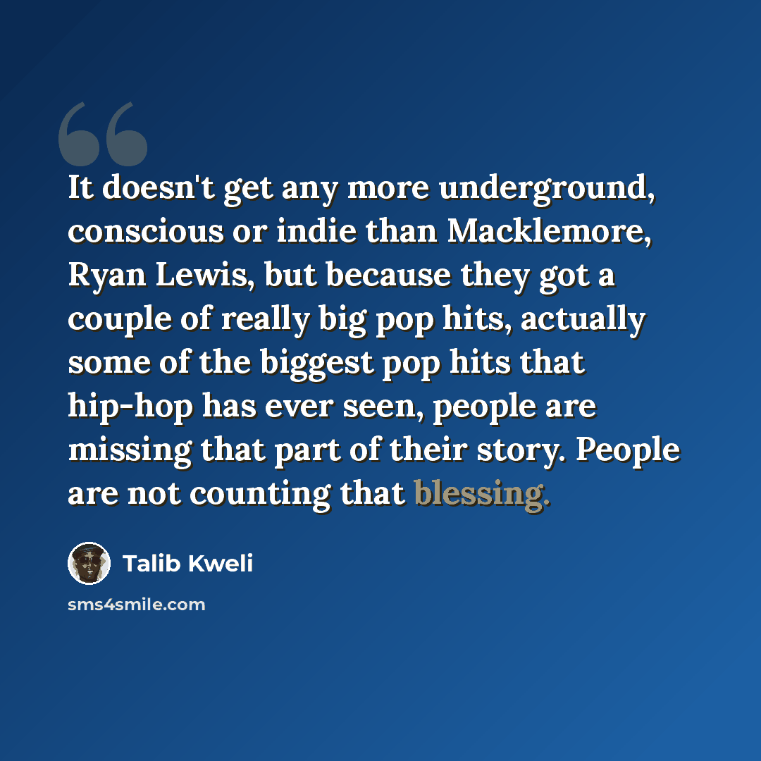 “It doesn't get any more underground, conscious or indie than Macklemore, Ryan Lewis, but because they got a couple of really big pop hits, actually some of the biggest pop hits that hip-hop has ever seen, people are missing that part of their story. People are not counting that blessing.” quote by Talib Kweli