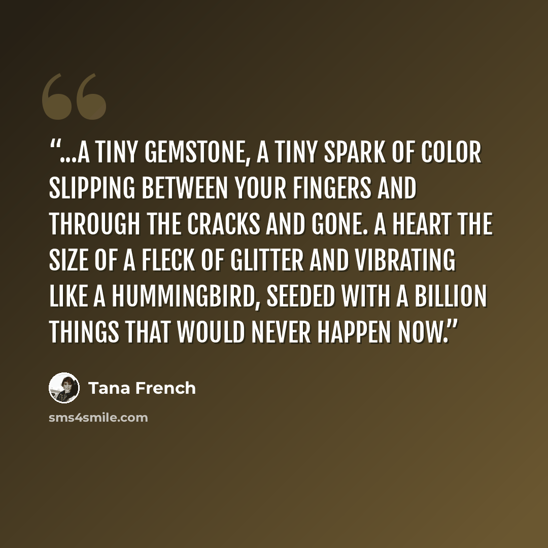 “...a tiny gemstone, a tiny spark of color slipping between your fingers and through the cracks and gone. A heart the size of a fleck of glitter and vibrating like a hummingbird, seeded with a billion things that would never happen now.” quote by Tana French