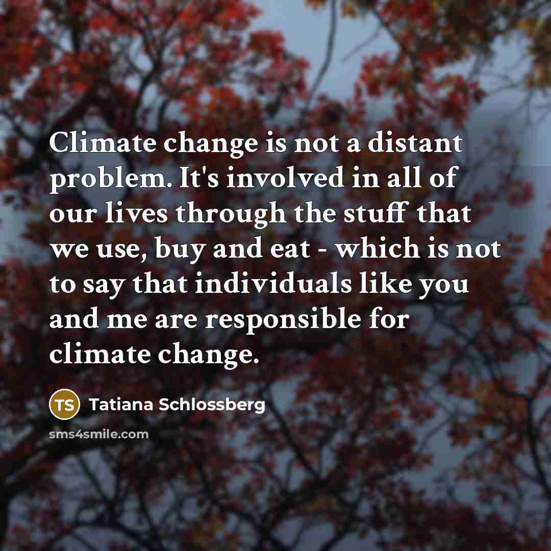 “Climate change is not a distant problem. It's involved in all of our lives through the stuff that we use, buy and eat - which is not to say that individuals like you and me are responsible for climate change.” quote by Tatiana Schlossberg