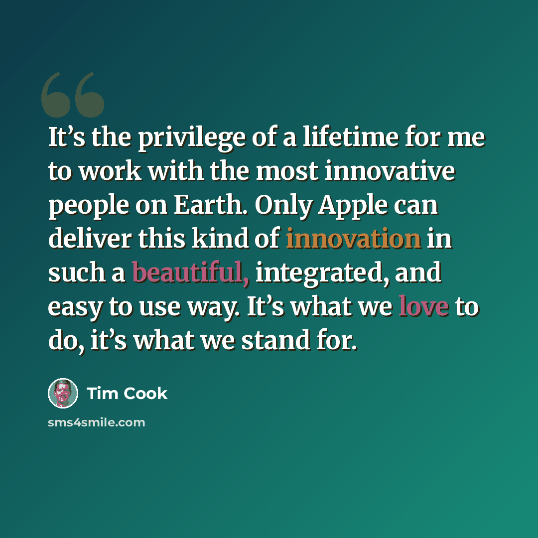 “It’s the privilege of a lifetime for me to work with the most innovative people on Earth. Only Apple can deliver this kind of innovation in such a beautiful, integrated, and easy to use way. It’s what we love to do, it’s what we stand for.” quote by Tim Cook