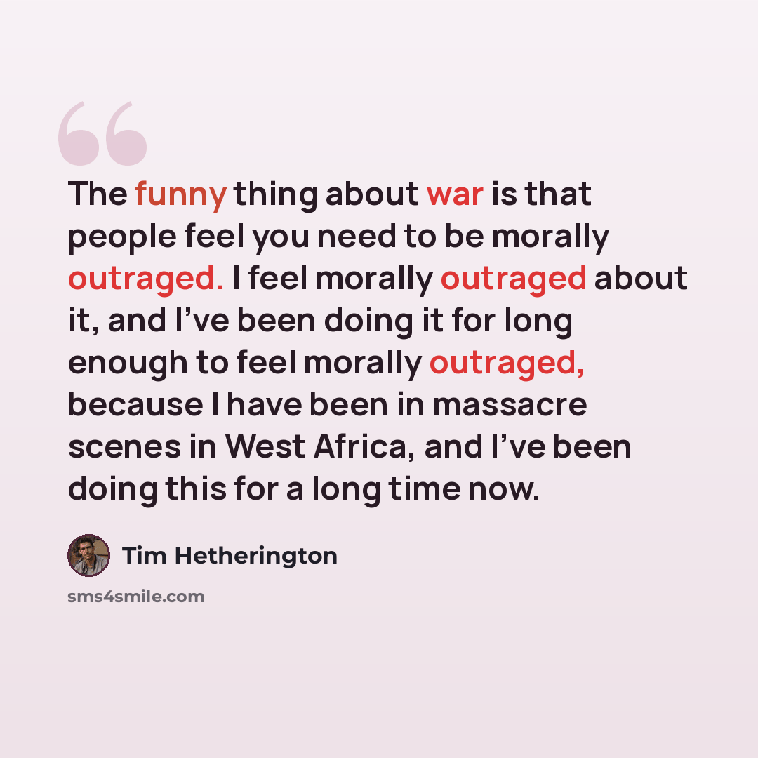 “The funny thing about war is that people feel you need to be morally outraged. I feel morally outraged about it, and I've been doing it for long enough to feel morally outraged, because I have been in massacre scenes in West Africa, and I've been doing this for a long time now.” quote by Tim Hetherington