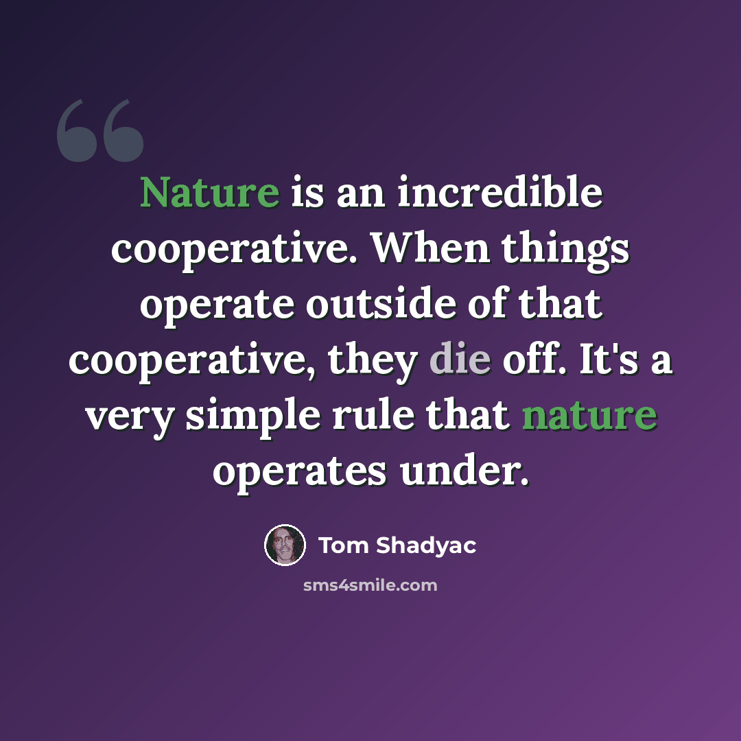 “Nature is an incredible cooperative. When things operate outside of that cooperative, they die off. It's a very simple rule that nature operates under.” quote by Tom Shadyac