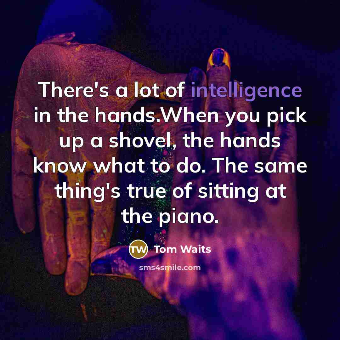 “There's a lot of intelligence in the hands.When you pick up a shovel, the hands know what to do. The same thing's true of sitting at the piano.” quote by Tom Waits