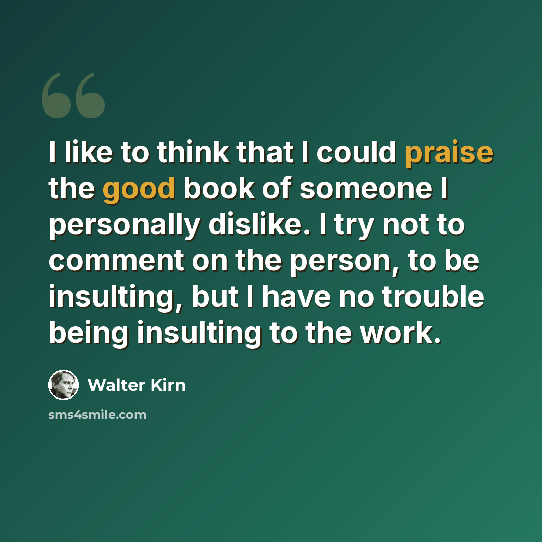 “I like to think that I could praise the good book of someone I personally dislike. I try not to comment on the person, to be insulting, but I have no trouble being insulting to the work.” quote by Walter Kirn