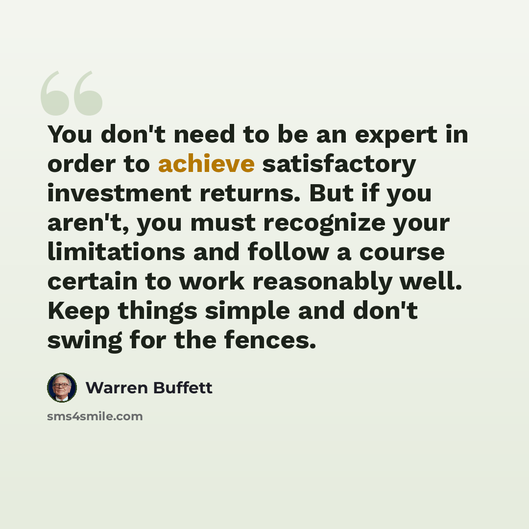 “You don't need to be an expert in order to achieve satisfactory investment returns. But if you aren't, you must recognize your limitations and follow a course certain to work reasonably well. Keep things simple and don't swing for the fences.” quote by Warren Buffett