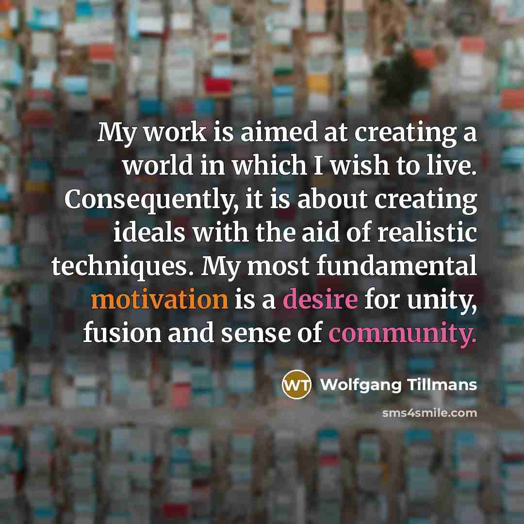 “My work is aimed at creating a world in which I wish to live. Consequently, it is about creating ideals with the aid of realistic techniques. My most fundamental motivation is a desire for unity, fusion and sense of community.” quote by Wolfgang Tillmans