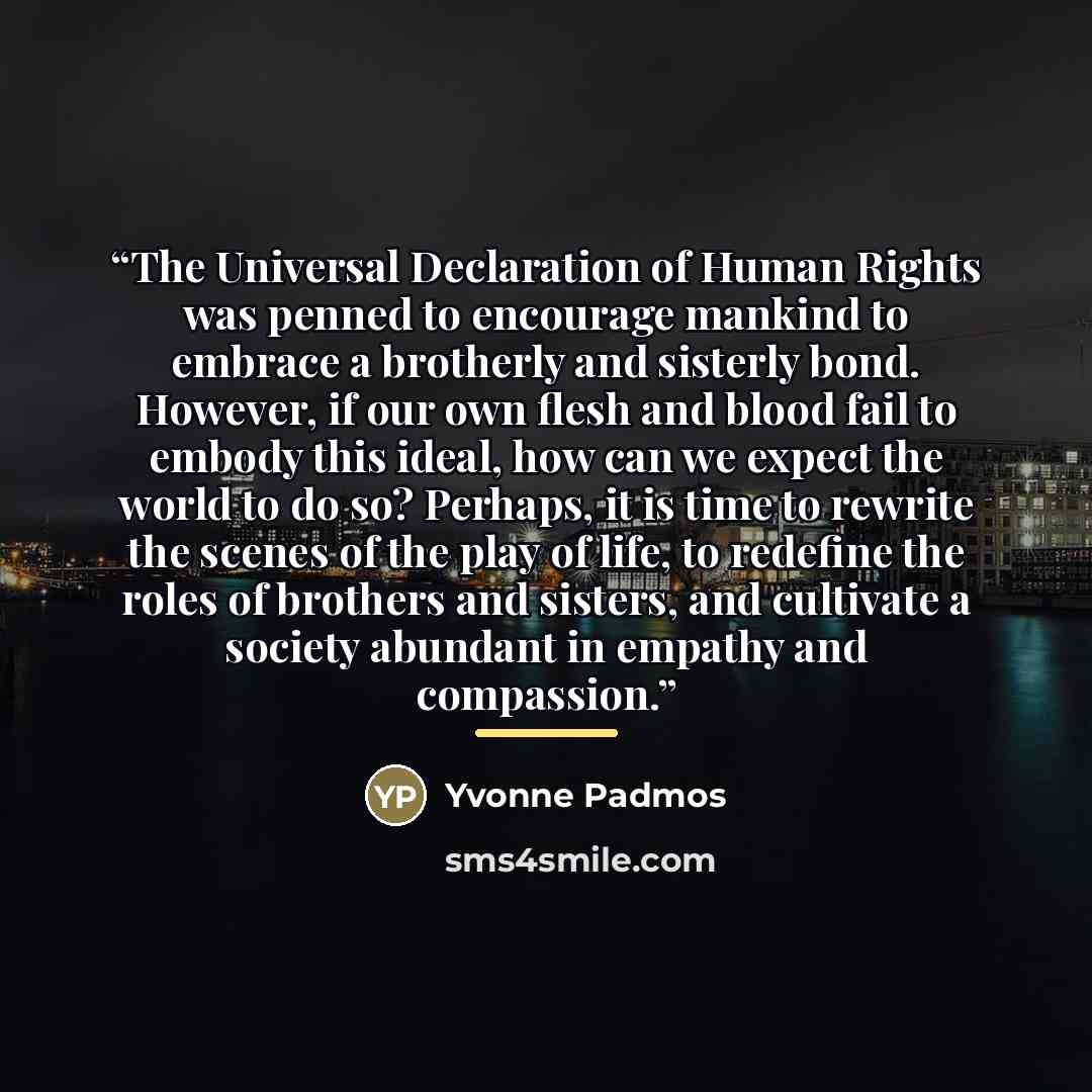 “The Universal Declaration of Human Rights was penned to encourage mankind to embrace a brotherly and sisterly bond. However, if our own flesh and blood fail to embody this ideal, how can we expect the world to do so? Perhaps, it is time to rewrite the scenes of the play of life, to redefine the…” quote by Yvonne Padmos