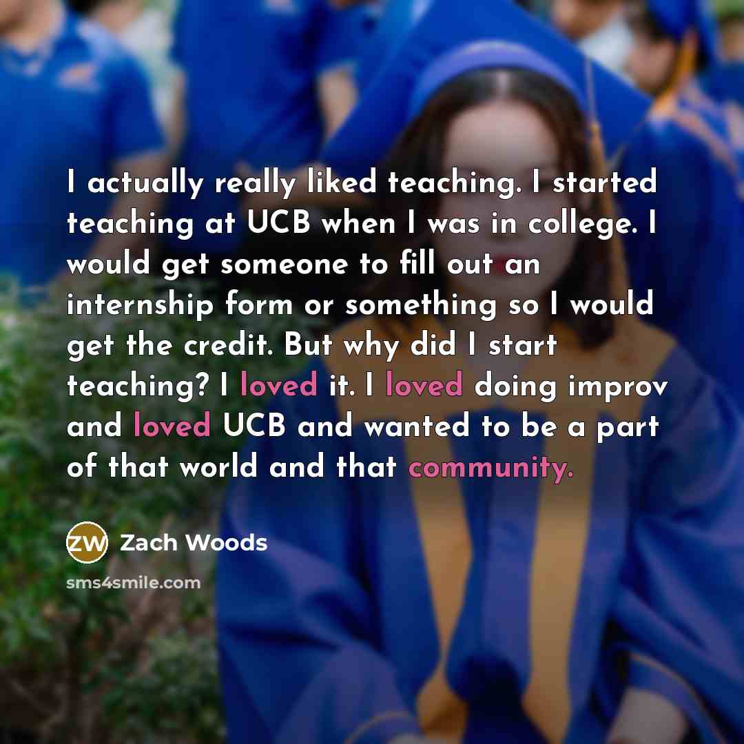 “I actually really liked teaching. I started teaching at UCB when I was in college. I would get someone to fill out an internship form or something so I would get the credit. But why did I start teaching? I loved it. I loved doing improv and loved UCB and wanted to be a part of that world and that…” quote by Zach Woods