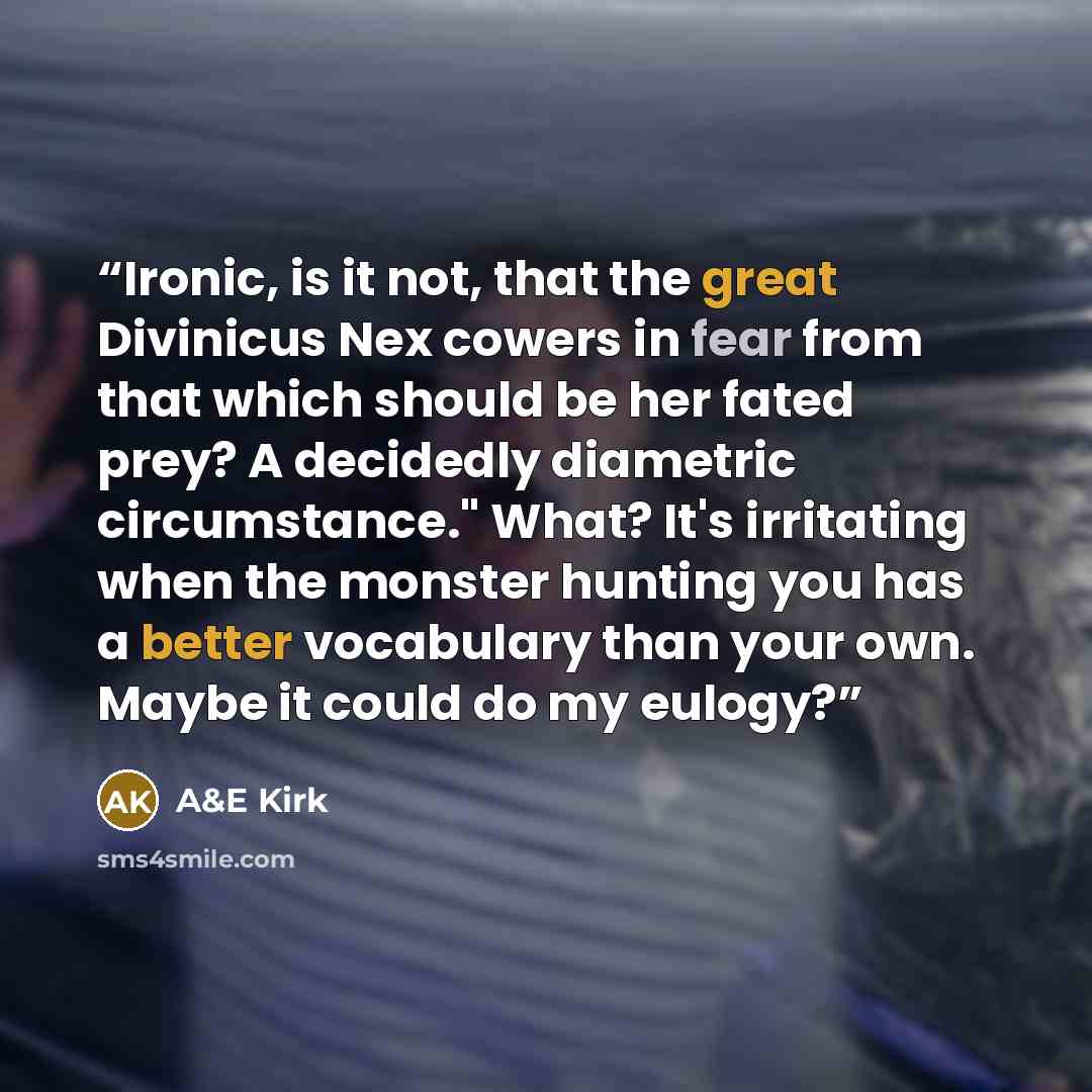 “Ironic, is it not, that the great Divinicus Nex cowers in fear from that which should be her fated prey? A decidedly diametric circumstance." What? It's irritating when the monster hunting you has a better vocabulary than your own. Maybe it could do my eulogy?” quote by A&E Kirk
