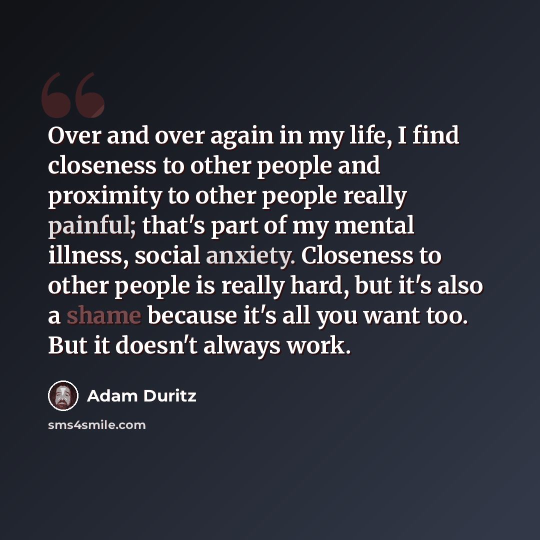 “Over and over again in my life, I find closeness to other people and proximity to other people really painful; that's part of my mental illness, social anxiety. Closeness to other people is really hard, but it's also a shame because it's all you want too. But it doesn't always work.” quote by Adam Duritz