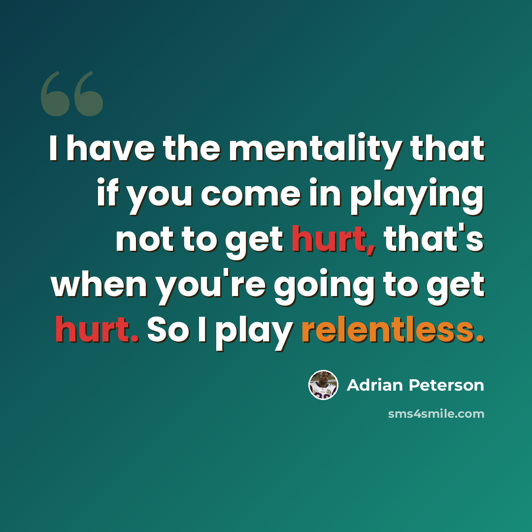 “I have the mentality that if you come in playing not to get hurt, that's when you're going to get hurt. So I play relentless.” quote by Adrian Peterson
