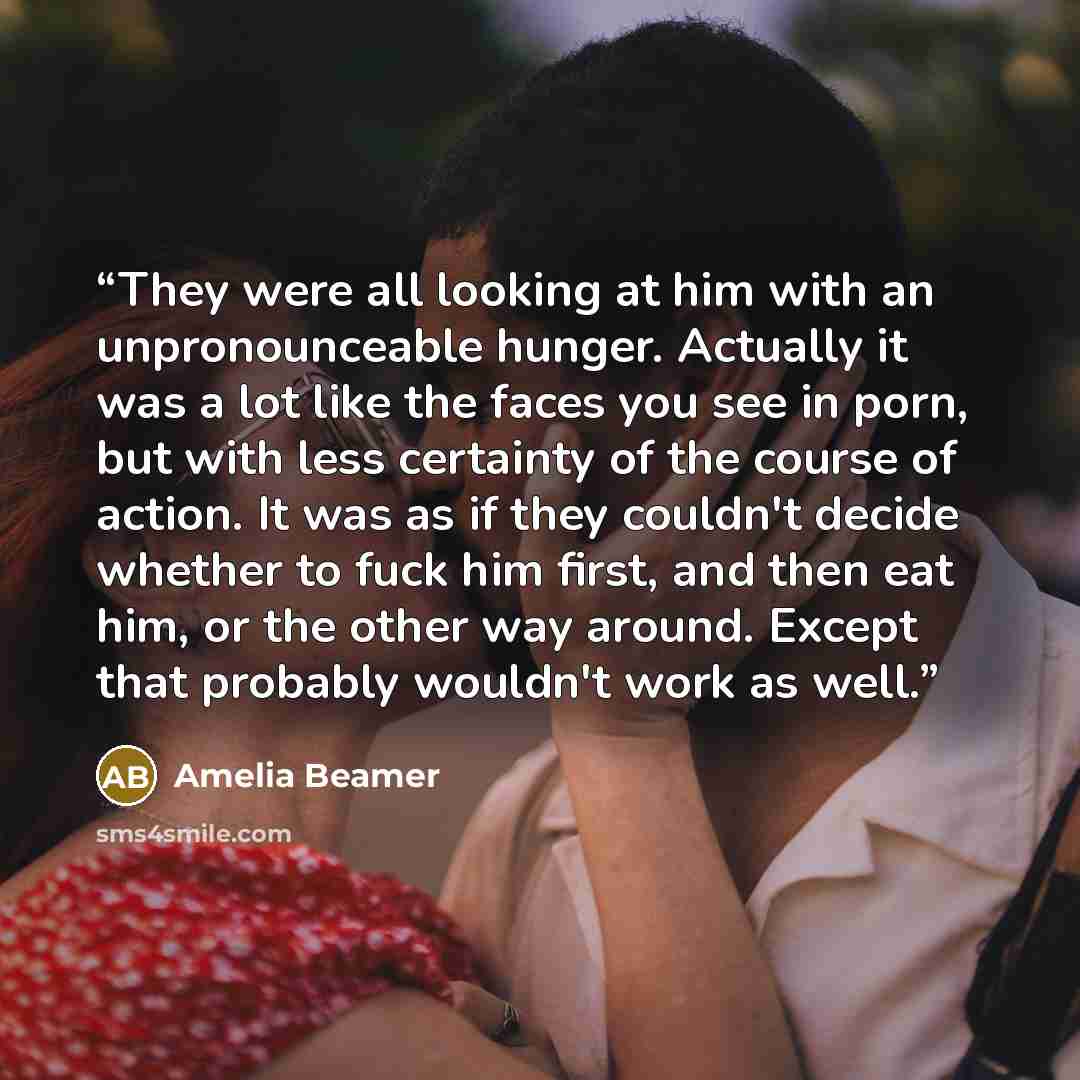 “They were all looking at him with an unpronounceable hunger. Actually it was a lot like the faces you see in porn, but with less certainty of the course of action. It was as if they couldn't decide whether to fuck him first, and then eat him, or the other way around. Except that probably wouldn't…” quote by Amelia Beamer