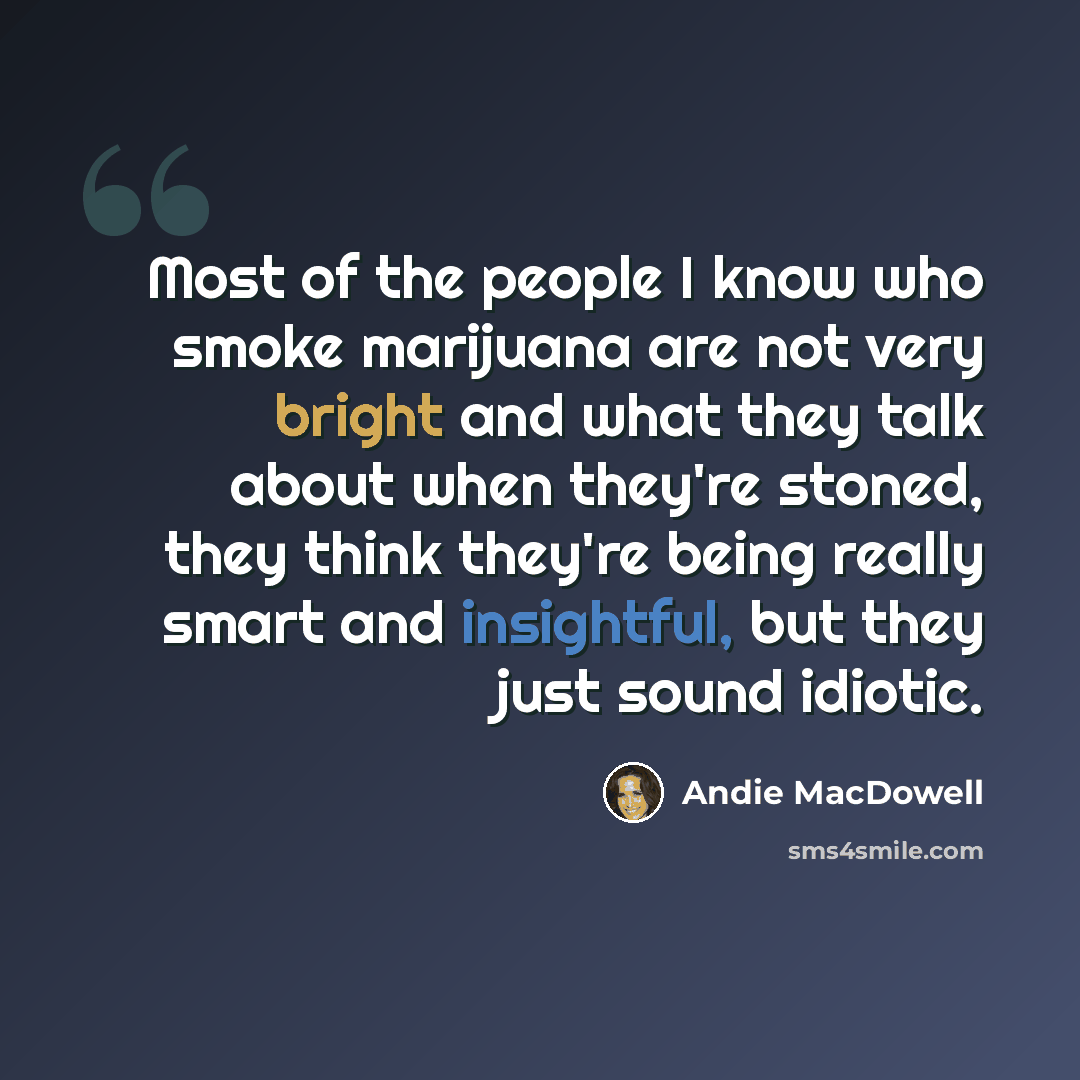 “Most of the people I know who smoke marijuana are not very bright and what they talk about when they're stoned, they think they're being really smart and insightful, but they just sound idiotic.” quote by Andie MacDowell