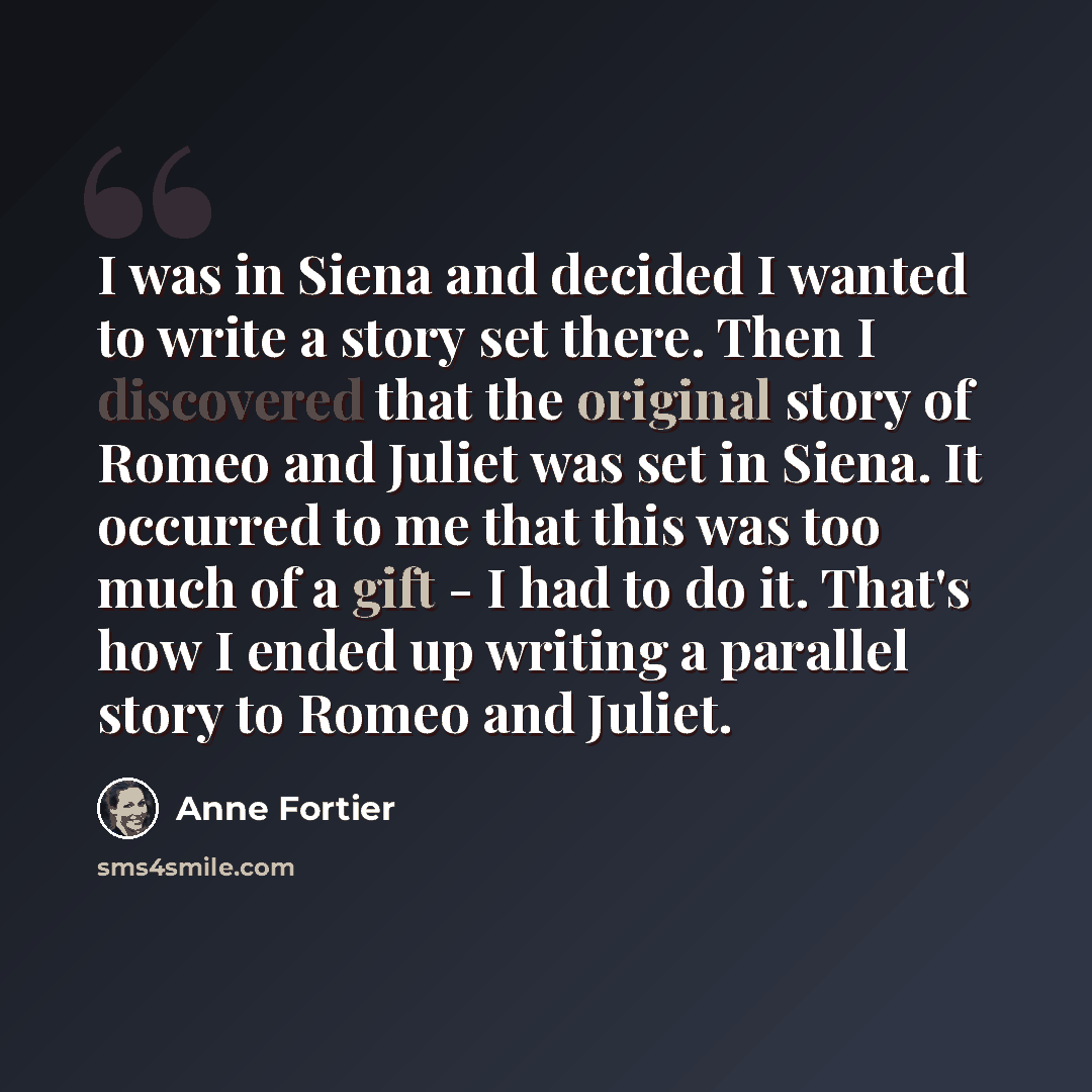 “I was in Siena and decided I wanted to write a story set there. Then I discovered that the original story of Romeo and Juliet was set in Siena. It occurred to me that this was too much of a gift - I had to do it. That's how I ended up writing a parallel story to Romeo and Juliet.” quote by Anne Fortier
