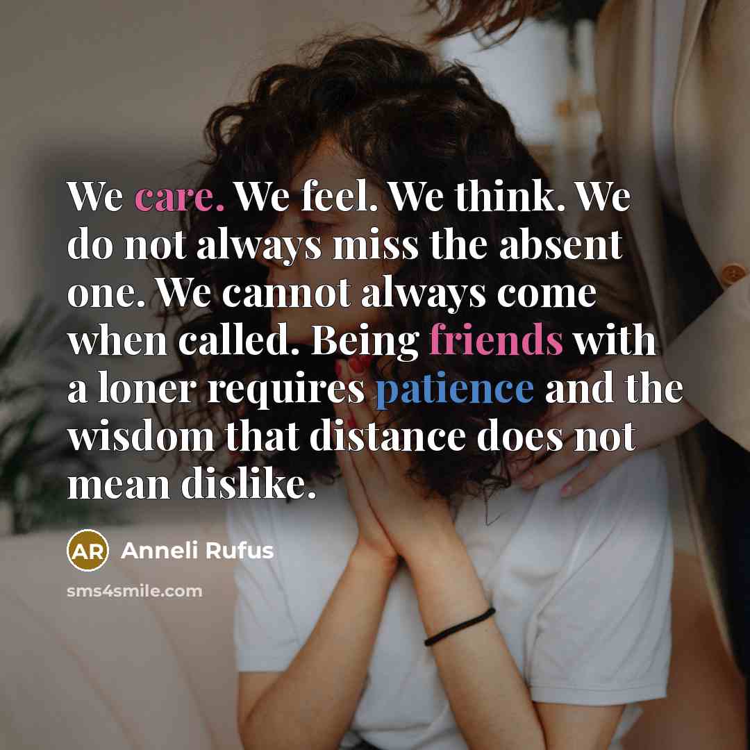 “We care. We feel. We think. We do not always miss the absent one. We cannot always come when called. Being friends with a loner requires patience and the wisdom that distance does not mean dislike.” quote by Anneli Rufus