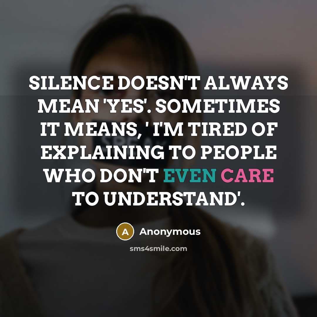 “SILENCE DOESN'T ALWAYS MEAN 'YES'. SOMETIMES IT MEANS, ' I'M TIRED OF EXPLAINING TO PEOPLE WHO DON'T EVEN CARE TO UNDERSTAND'.” quote by Anonymous