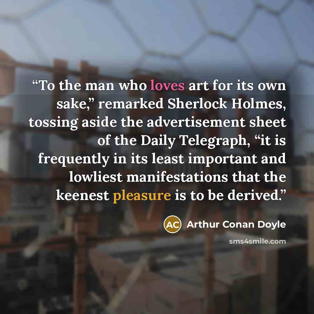 “To the man who loves art for its own sake,” remarked Sherlock Holmes, tossing aside the advertisement sheet of the Daily Telegraph, “it is frequently in its least important and lowliest manifestations that the keenest pleasure is to be derived.” quote by Arthur Conan Doyle