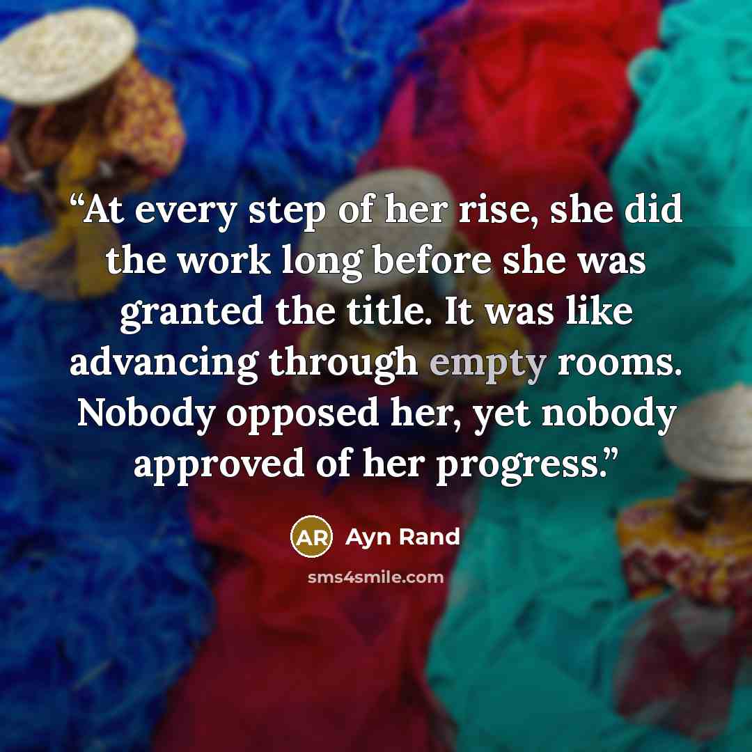 “At every step of her rise, she did the work long before she was granted the title. It was like advancing through empty rooms. Nobody opposed her, yet nobody approved of her progress.” quote by Ayn Rand
