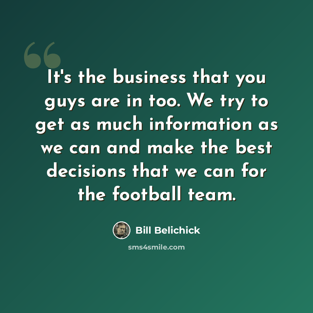 “It's the business that you guys are in too. We try to get as much information as we can and make the best decisions that we can for the football team.” quote by Bill Belichick