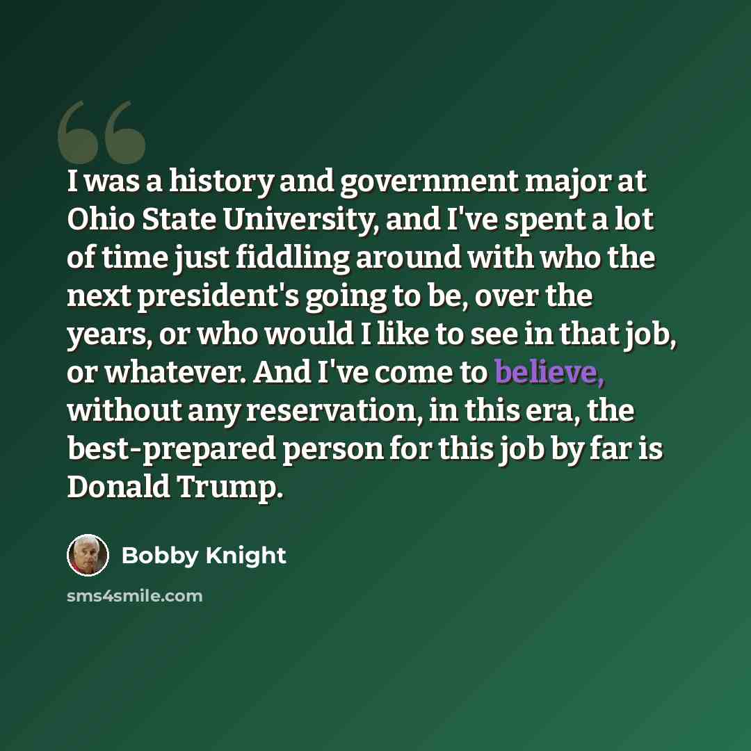 “I was a history and government major at Ohio State University, and I've spent a lot of time just fiddling around with who the next president's going to be, over the years, or who would I like to see in that job, or whatever. And I've come to believe, without any reservation, in this era, the…” quote by Bobby Knight