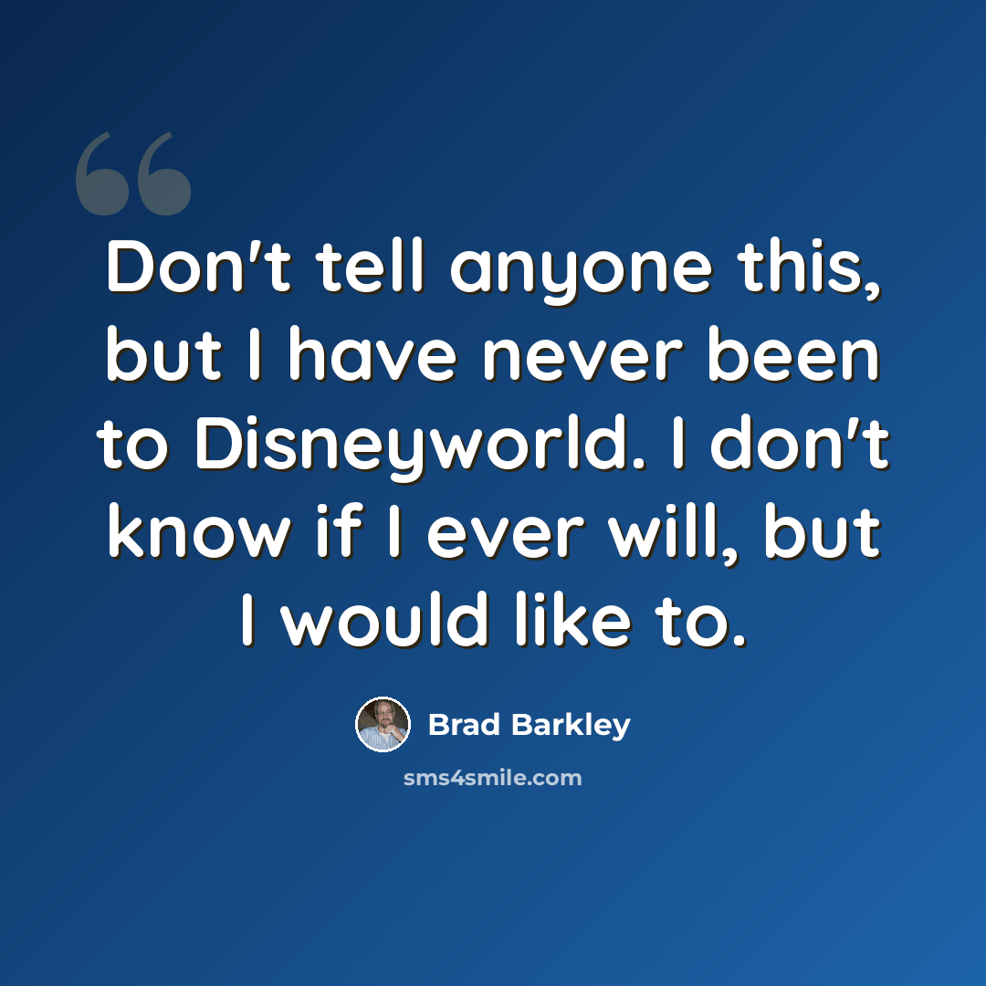 “Don't tell anyone this, but I have never been to Disneyworld. I don't know if I ever will, but I would like to.” quote by Brad Barkley