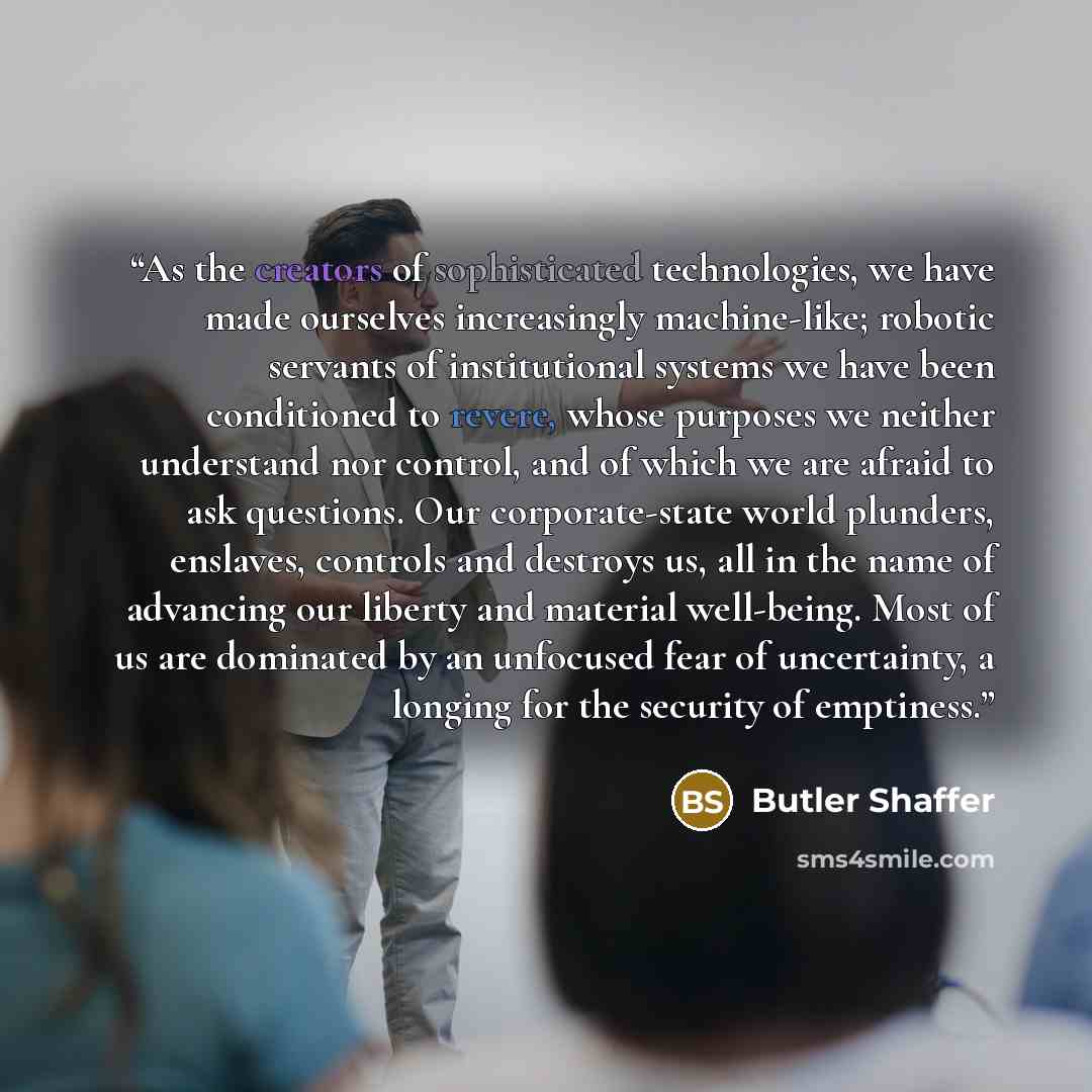 “As the creators of sophisticated technologies, we have made ourselves increasingly machine-like; robotic servants of institutional systems we have been conditioned to revere, whose purposes we neither understand nor control, and of which we are afraid to ask questions. Our corporate-state world…” quote by Butler Shaffer