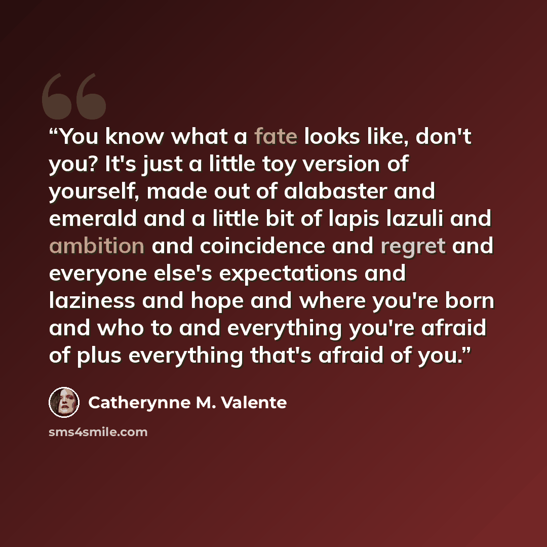 “You know what a fate looks like, don't you? It's just a little toy version of yourself, made out of alabaster and emerald and a little bit of lapis lazuli and ambition and coincidence and regret and everyone else's expectations and laziness and hope and where you're born and who to and everything…” quote by Catherynne M. Valente