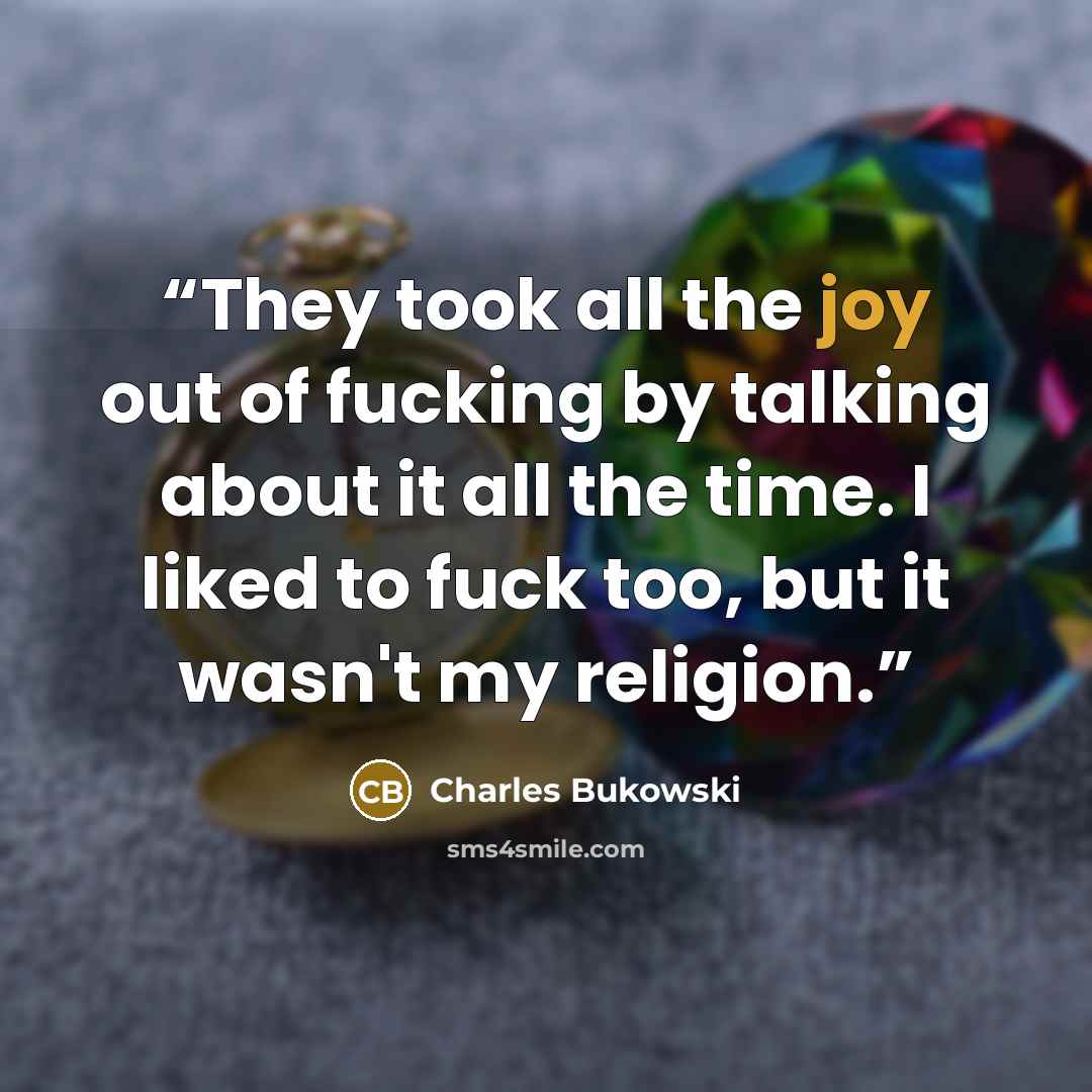 “They took all the joy out of fucking by talking about it all the time. I liked to fuck too, but it wasn't my religion.” quote by Charles Bukowski