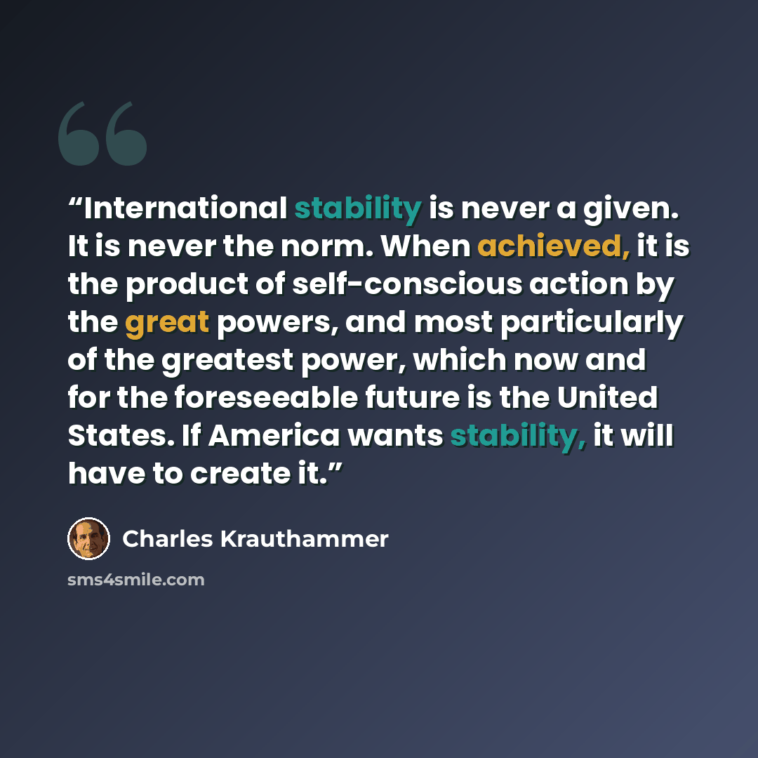 “International stability is never a given. It is never the norm. When achieved, it is the product of self-conscious action by the great powers, and most particularly of the greatest power, which now and for the foreseeable future is the United States. If America wants stability, it will have to…” quote by Charles Krauthammer