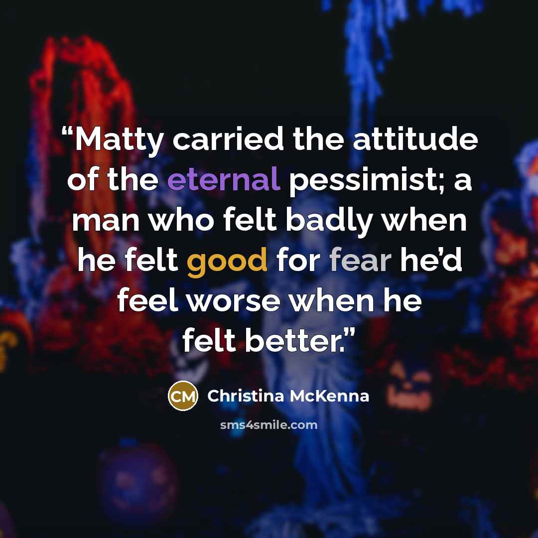 “Matty carried the attitude of the eternal pessimist; a man who felt badly when he felt good for fear he’d feel worse when he felt better.” quote by Christina McKenna