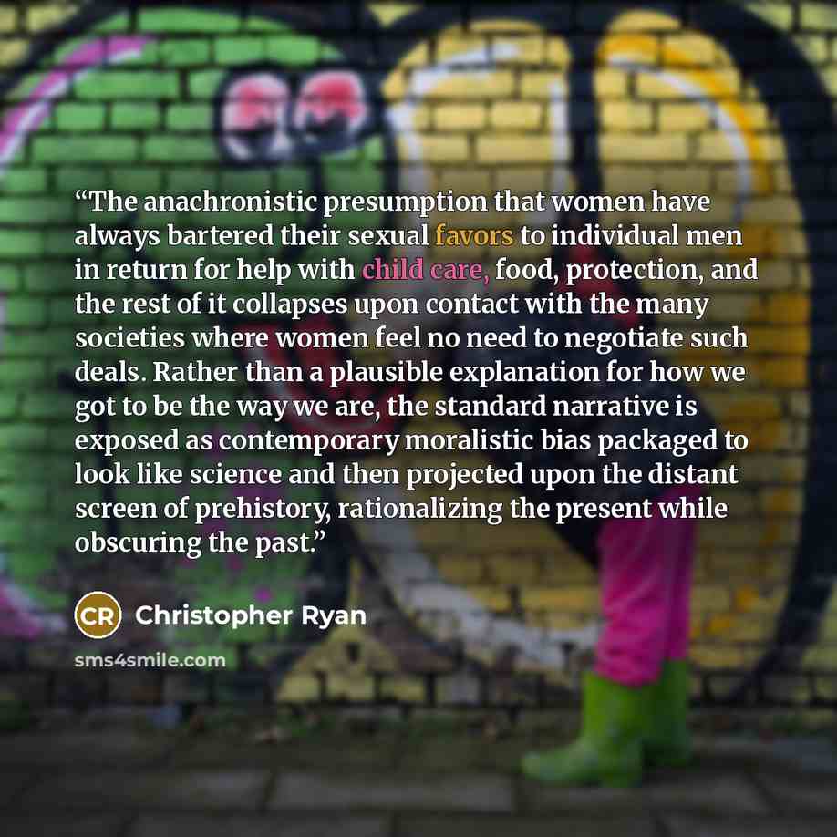 “The anachronistic presumption that women have always bartered their sexual favors to individual men in return for help with child care, food, protection, and the rest of it collapses upon contact with the many societies where women feel no need to negotiate such deals. Rather than a plausible…” quote by Christopher Ryan