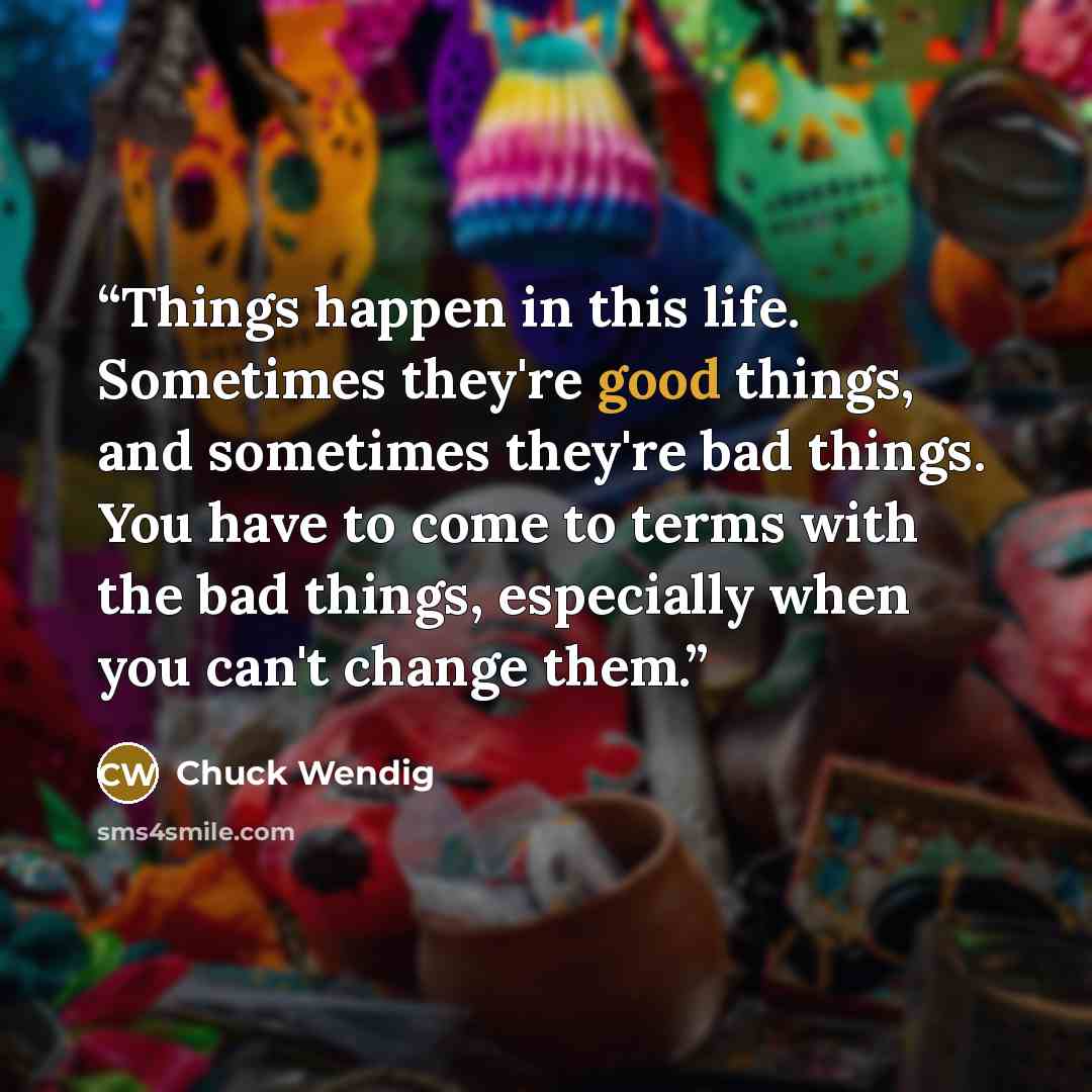 “Things happen in this life. Sometimes they're good things, and sometimes they're bad things. You have to come to terms with the bad things, especially when you can't change them.” quote by Chuck Wendig