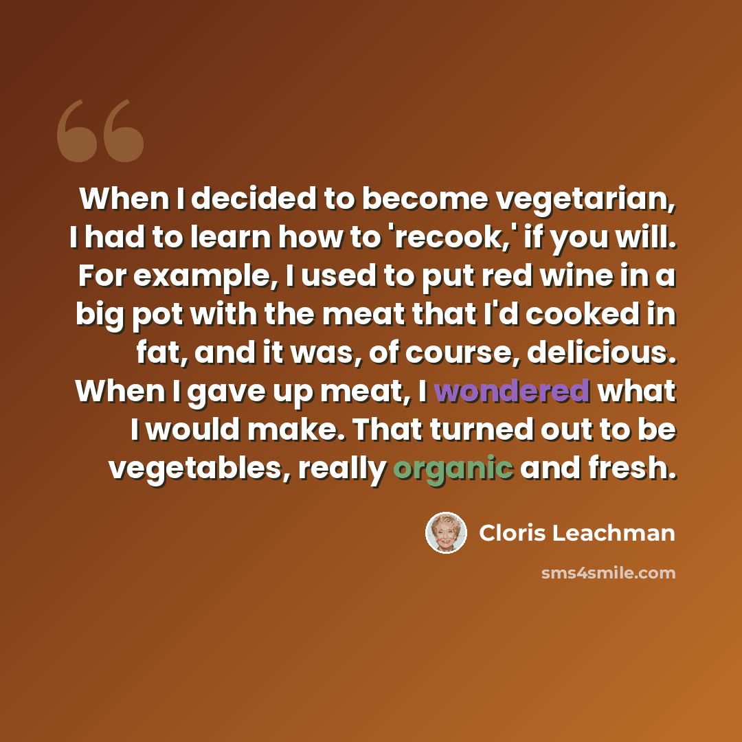 “When I decided to become vegetarian, I had to learn how to 'recook,' if you will. For example, I used to put red wine in a big pot with the meat that I'd cooked in fat, and it was, of course, delicious. When I gave up meat, I wondered what I would make. That turned out to be vegetables, really…” quote by Cloris Leachman