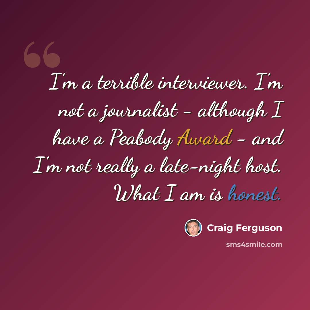 “I'm a terrible interviewer. I'm not a journalist - although I have a Peabody Award - and I'm not really a late-night host. What I am is honest.” quote by Craig Ferguson