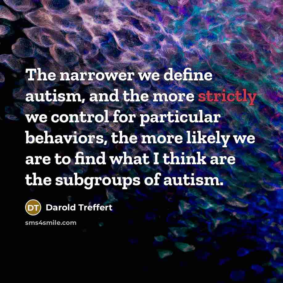 “The narrower we define autism, and the more strictly we control for particular behaviors, the more likely we are to find what I think are the subgroups of autism.” quote by Darold Treffert