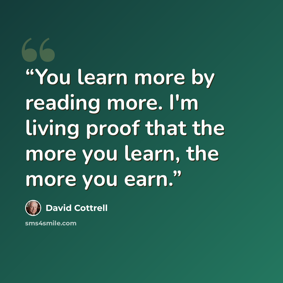 “You learn more by reading more. I'm living proof that the more you learn, the more you earn.” quote by David Cottrell