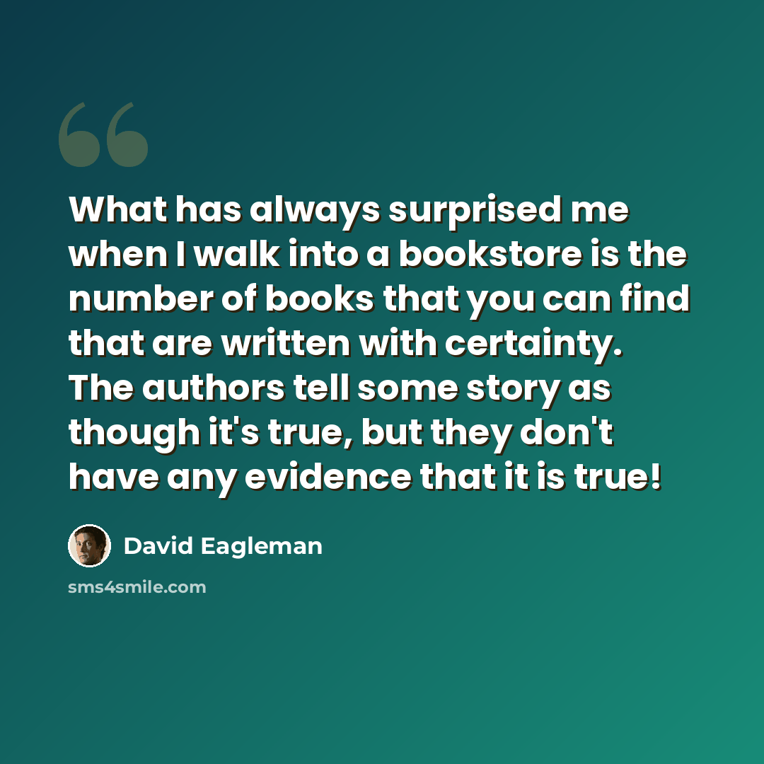 “What has always surprised me when I walk into a bookstore is the number of books that you can find that are written with certainty. The authors tell some story as though it's true, but they don't have any evidence that it is true!” quote by David Eagleman