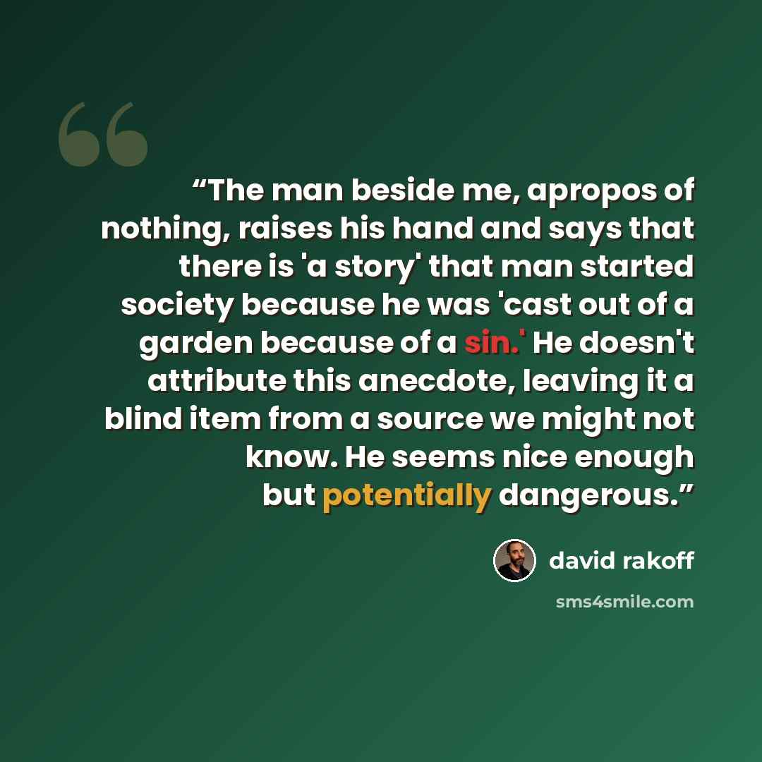 “The man beside me, apropos of nothing, raises his hand and says that there is 'a story' that man started society because he was 'cast out of a garden because of a sin.' He doesn't attribute this anecdote, leaving it a blind item from a source we might not know. He seems nice enough but potentially…” quote by David Rakoff