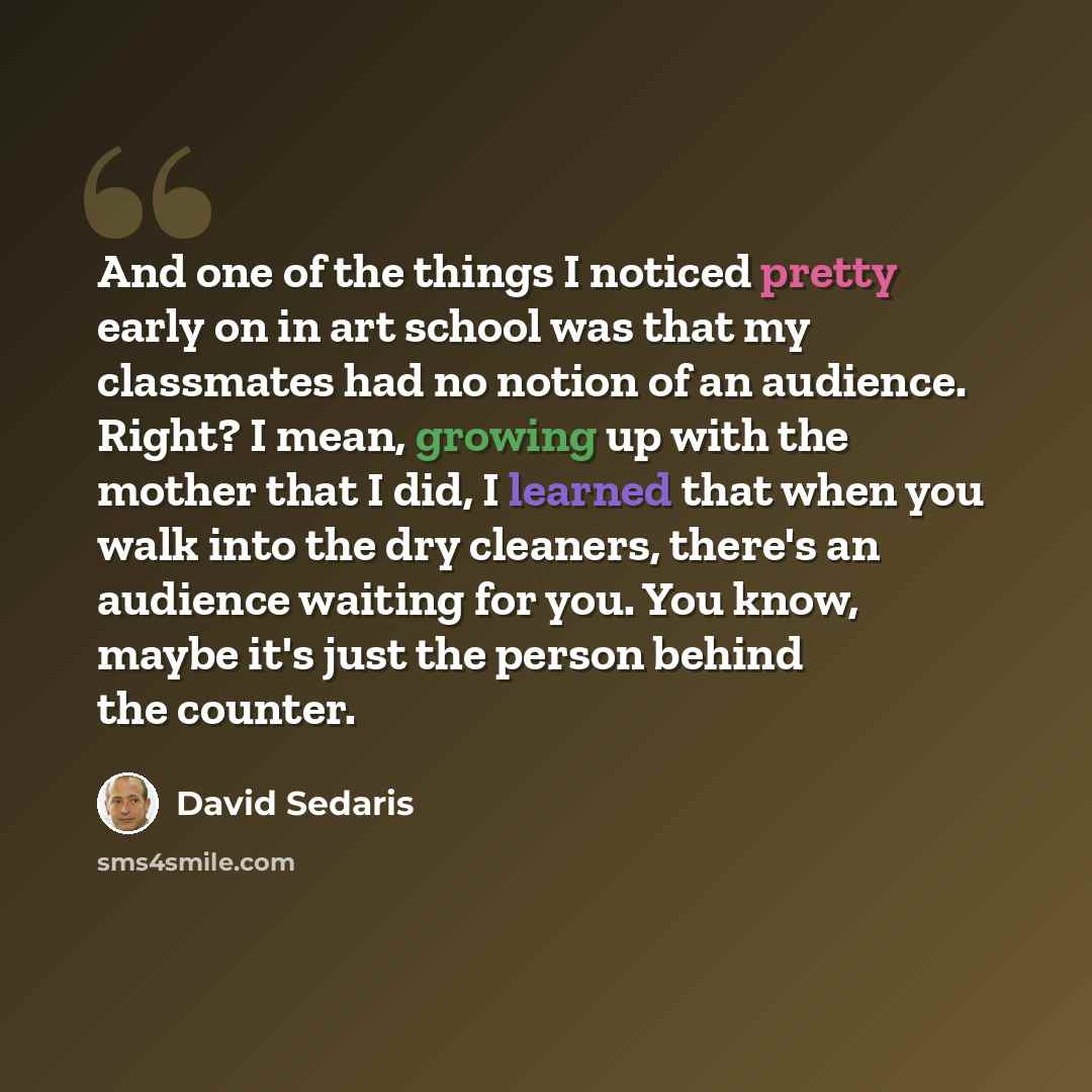 “And one of the things I noticed pretty early on in art school was that my classmates had no notion of an audience. Right? I mean, growing up with the mother that I did, I learned that when you walk into the dry cleaners, there's an audience waiting for you. You know, maybe it's just the person…” quote by David Sedaris